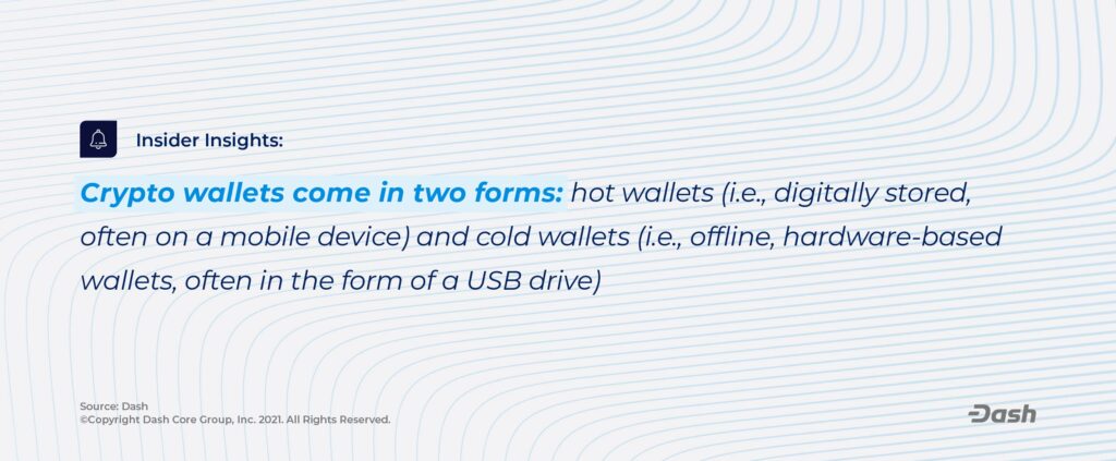 Crypto wallets come in two forms: hot wallets (in example, digitally stored, often on a mobile device) and cold wallets (in example, offline, hardware-based wallets, often in the form of a USB drive).