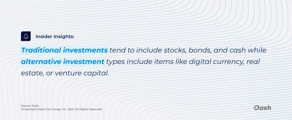 Traditional investments tend to include stocks, bonds, and cash while alternative investment types include items like digital currency, real estate, or venture capital. 